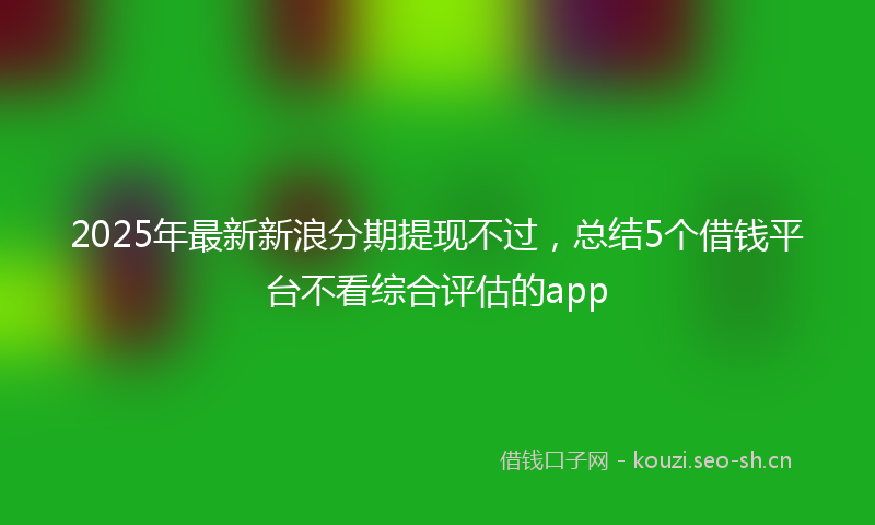 2025年最新新浪分期提现不过，总结5个借钱平台不看综合评估的app