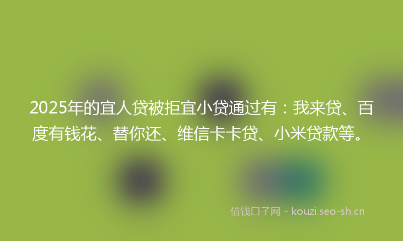 2025年的宜人贷被拒宜小贷通过有：我来贷、百度有钱花、替你还、维信卡卡贷、小米贷款等。