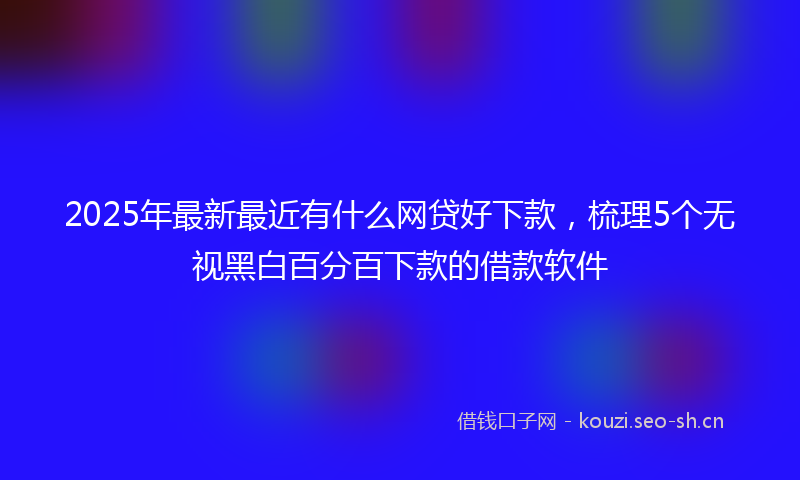 2025年最新最近有什么网贷好下款，梳理5个无视黑白百分百下款的借款软件