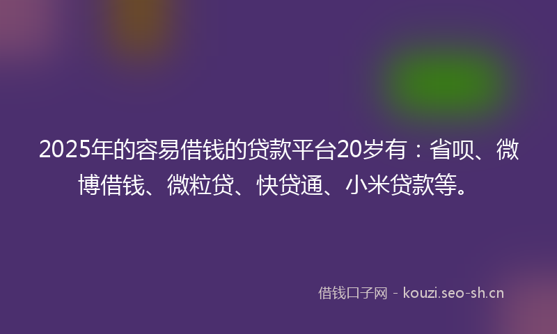 2025年的容易借钱的贷款平台20岁有：省呗、微博借钱、微粒贷、快贷通、小米贷款等。
