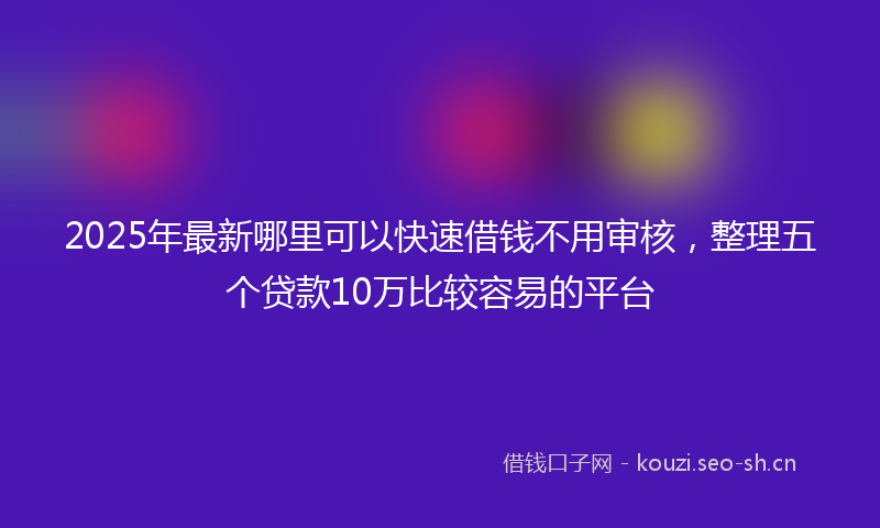 2025年最新哪里可以快速借钱不用审核，整理五个贷款10万比较容易的平台