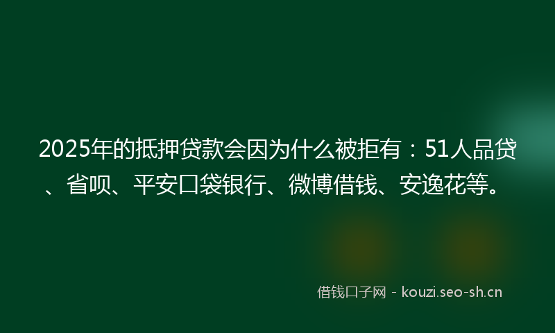2025年的抵押贷款会因为什么被拒有：51人品贷、省呗、平安口袋银行、微博借钱、安逸花等。