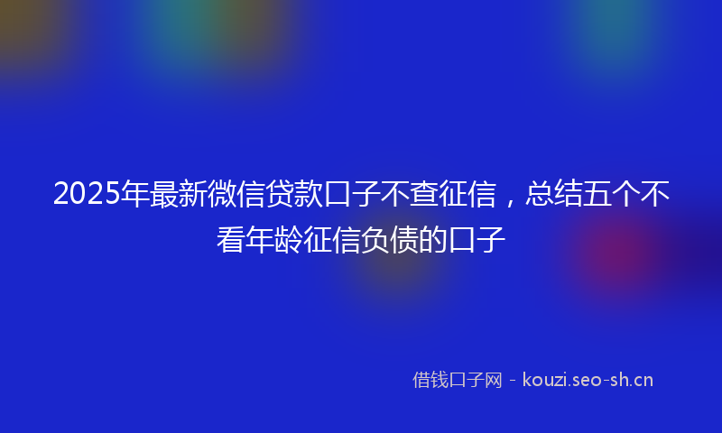 2025年最新微信贷款口子不查征信，总结五个不看年龄征信负债的口子
