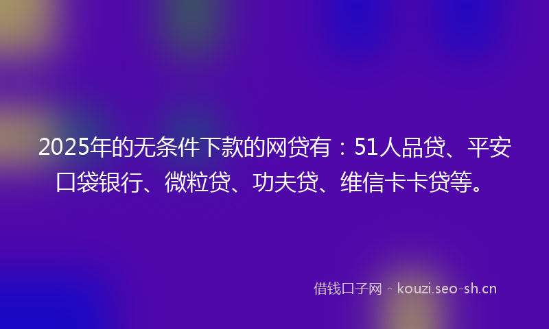 2025年的无条件下款的网贷有：51人品贷、平安口袋银行、微粒贷、功夫贷、维信卡卡贷等。