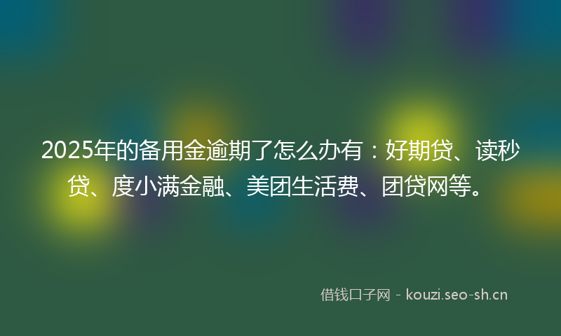 2025年的备用金逾期了怎么办有:好期贷、读秒贷、度小满金融、美团生活费、团贷网等。