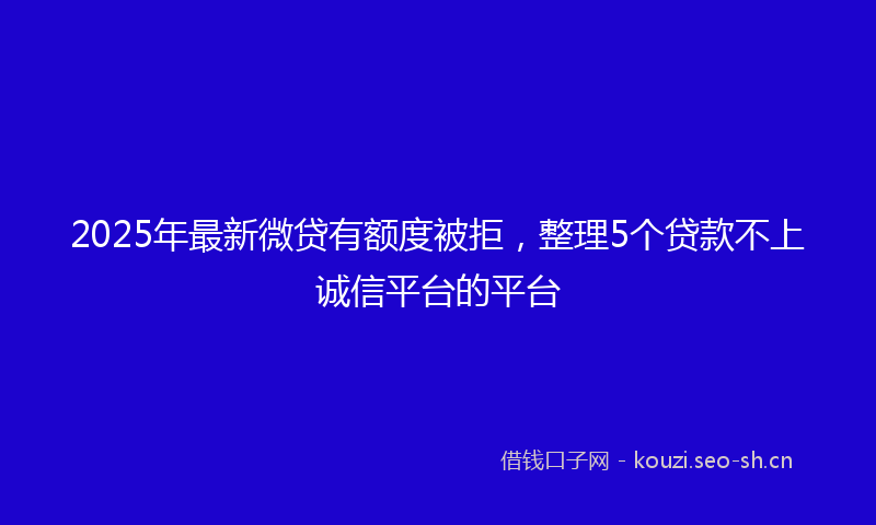2025年最新微贷有额度被拒,整理5个贷款不上诚信平台的平台