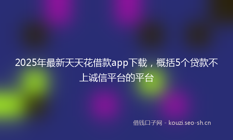 2025年最新天天花借款app下载，概括5个贷款不上诚信平台的平台