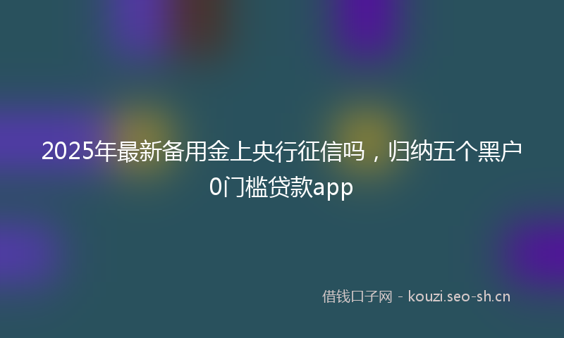 2025年最新备用金上央行征信吗，归纳五个黑户0门槛贷款app