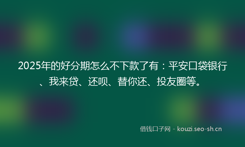 2025年的好分期怎么不下款了有：平安口袋银行、我来贷、还呗、替你还、投友圈等。