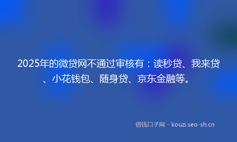 2025年的微贷网不通过审核有：读秒贷、我来贷、小花钱包、随身贷、京东金融等。