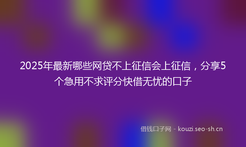 2025年最新哪些网贷不上征信会上征信，分享5个急用不求评分快借无忧的口子