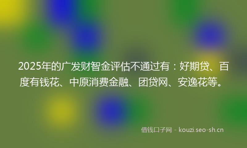 2025年的广发财智金评估不通过有：好期贷、百度有钱花、中原消费金融、团贷网、安逸花等。