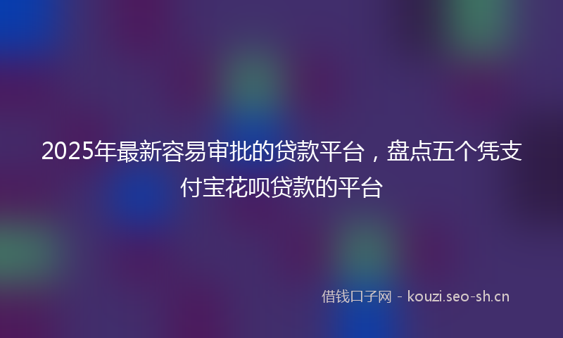 2025年最新容易审批的贷款平台，盘点五个凭支付宝花呗贷款的平台