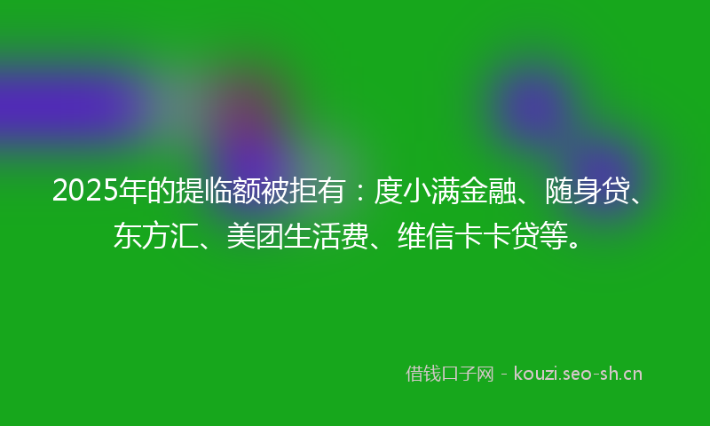 2025年的提临额被拒有：度小满金融、随身贷、东方汇、美团生活费、维信卡卡贷等。