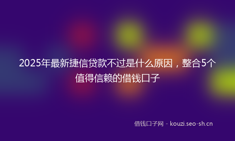 2025年最新捷信贷款不过是什么原因，整合5个值得信赖的借钱口子
