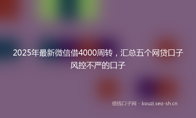 2025年最新微信借4000周转，汇总五个网贷口子风控不严的口子
