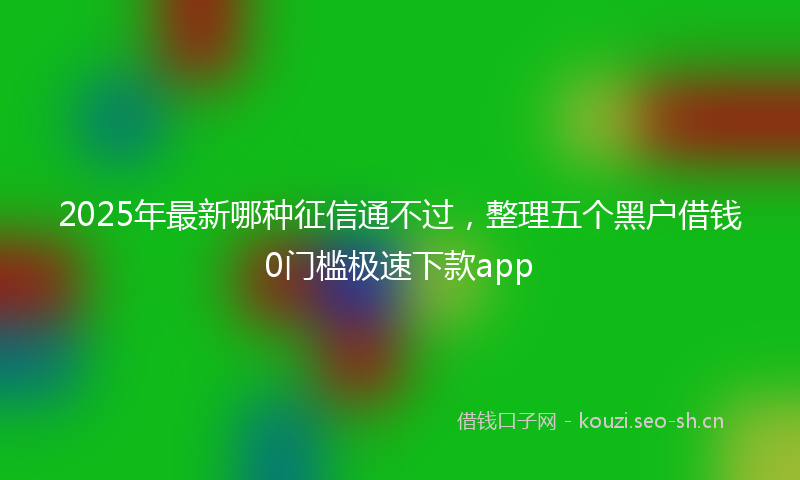 2025年最新哪种征信通不过，整理五个黑户借钱0门槛极速下款app