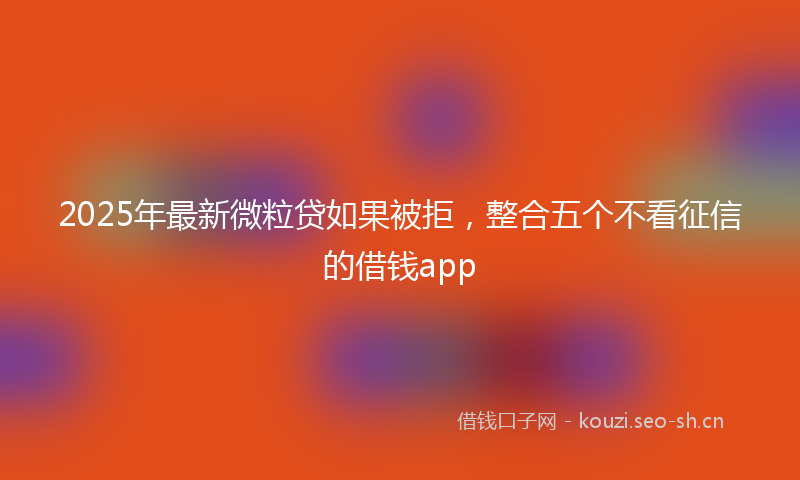 2025年最新微粒贷如果被拒，整合五个不看征信的借钱app