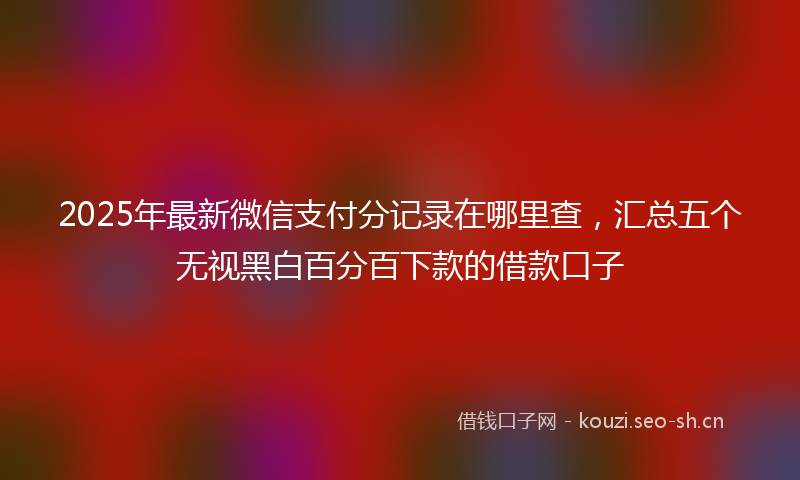 2025年最新微信支付分记录在哪里查，汇总五个无视黑白百分百下款的借款口子