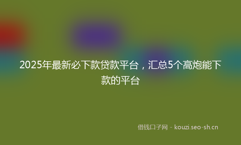 2025年最新必下款贷款平台，汇总5个高炮能下款的平台