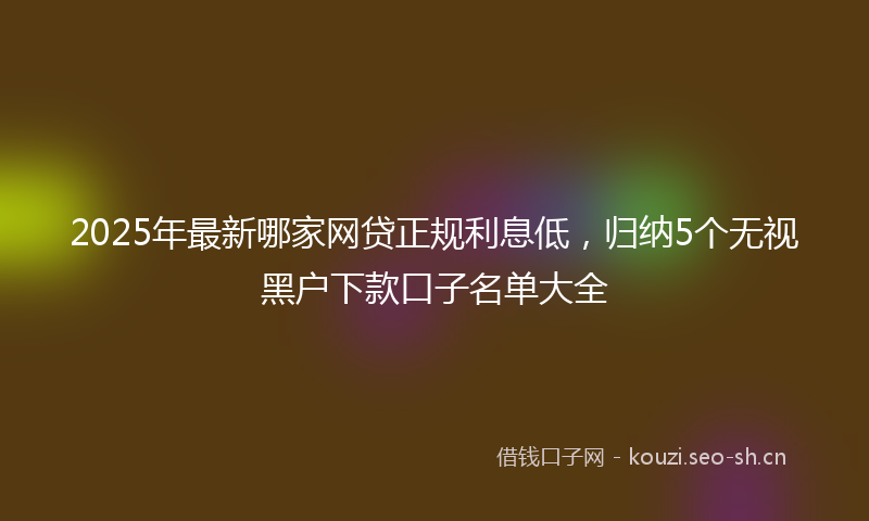 2025年最新哪家网贷正规利息低，归纳5个无视黑户下款口子名单大全