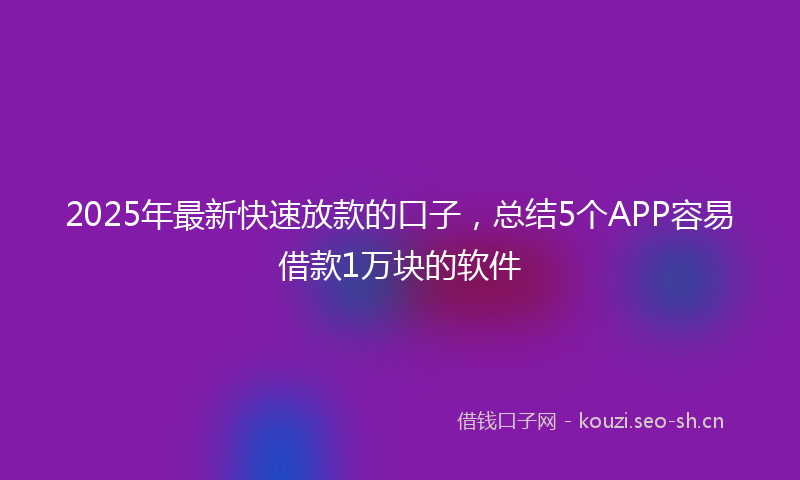 2025年最新快速放款的口子，总结5个APP容易借款1万块的软件