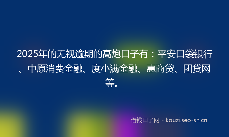2025年的无视逾期的高炮口子有：平安口袋银行、中原消费金融、度小满金融、惠商贷、团贷网等。