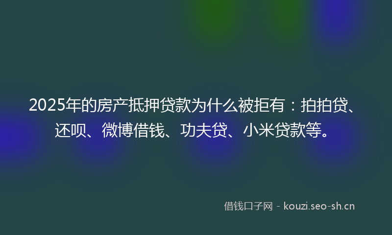 2025年的房产抵押贷款为什么被拒有：拍拍贷、还呗、微博借钱、功夫贷、小米贷款等。
