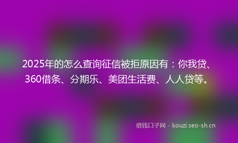2025年的怎么查询征信被拒原因有:你我贷、360借条、分期乐、美团生活费、人人贷等。