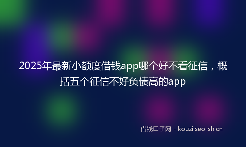 2025年最新小额度借钱app哪个好不看征信，概括五个征信不好负债高的app
