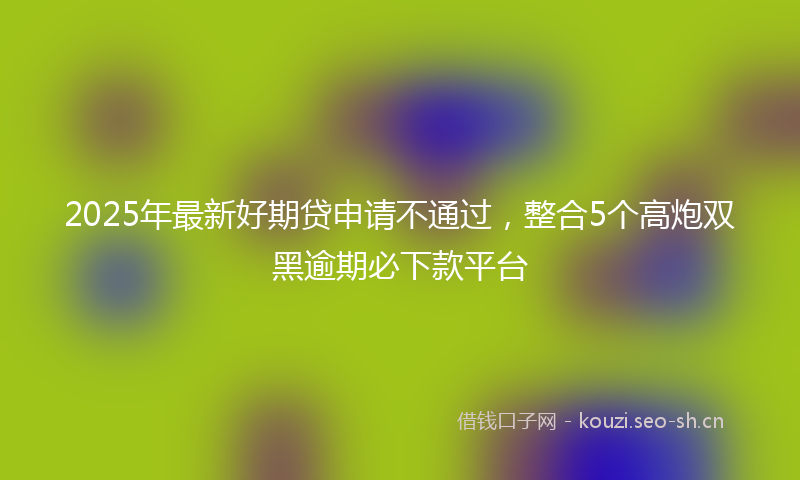 2025年最新好期贷申请不通过，整合5个高炮双黑逾期必下款平台