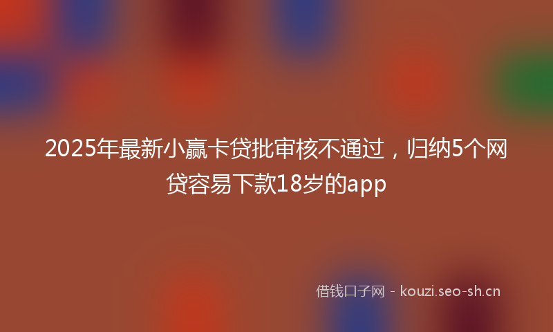 2025年最新小赢卡贷批审核不通过，归纳5个网贷容易下款18岁的app