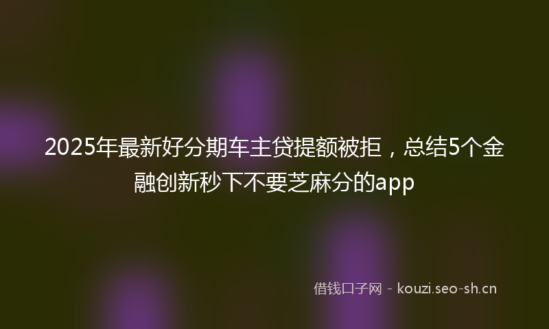 2025年最新好分期车主贷提额被拒，总结5个金融创新秒下不要芝麻分的app