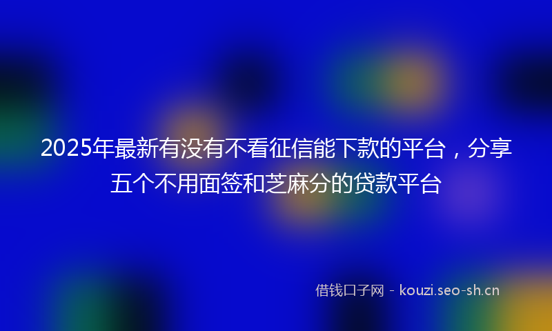 2025年最新有没有不看征信能下款的平台，分享五个不用面签和芝麻分的贷款平台
