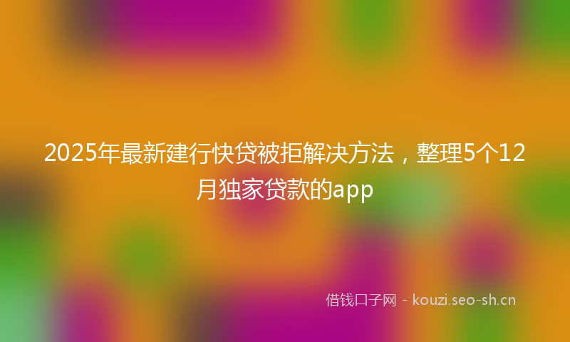 2025年最新建行快贷被拒解决方法，整理5个12月独家贷款的app