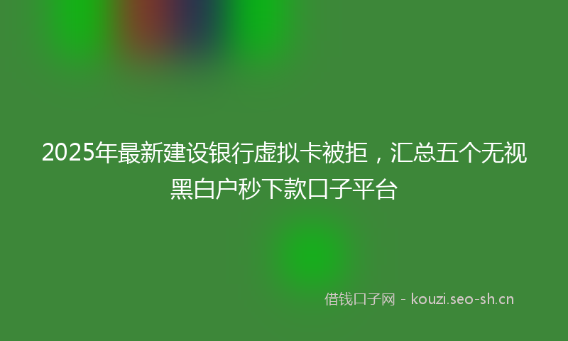 2025年最新建设银行虚拟卡被拒，汇总五个无视黑白户秒下款口子平台