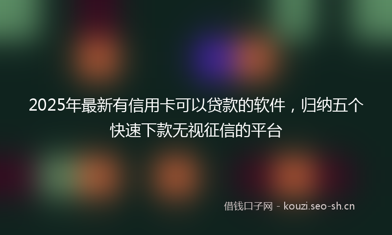 2025年最新有信用卡可以贷款的软件，归纳五个快速下款无视征信的平台