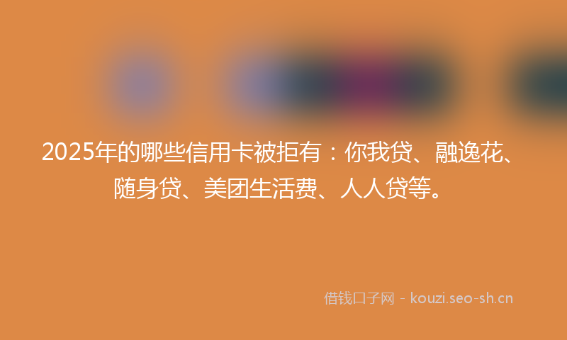 2025年的哪些信用卡被拒有：你我贷、融逸花、随身贷、美团生活费、人人贷等。