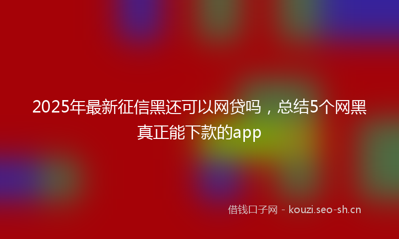 2025年最新征信黑还可以网贷吗，总结5个网黑真正能下款的app