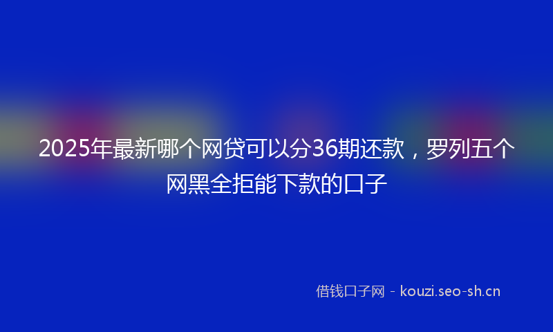2025年最新哪个网贷可以分36期还款，罗列五个网黑全拒能下款的口子