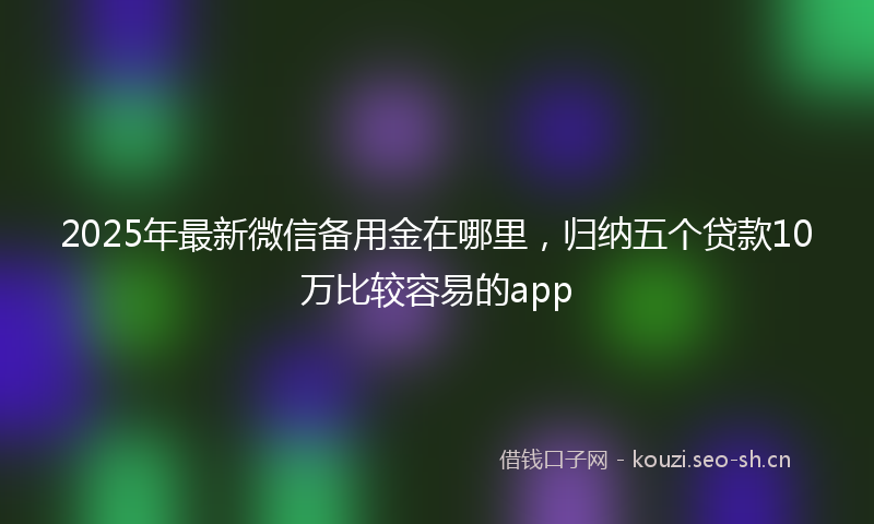 2025年最新微信备用金在哪里，归纳五个贷款10万比较容易的app