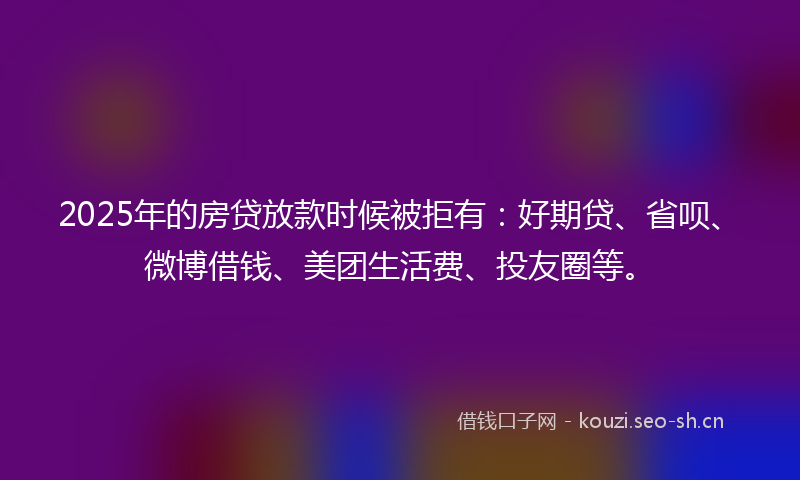 2025年的房贷放款时候被拒有：好期贷、省呗、微博借钱、美团生活费、投友圈等。