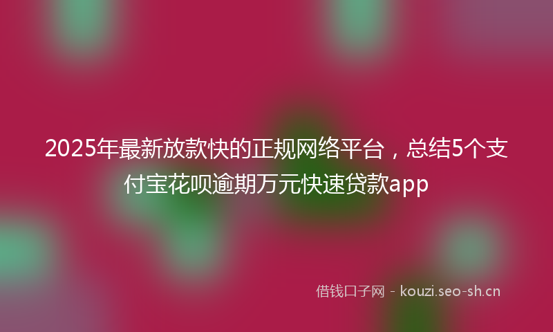 2025年最新放款快的正规网络平台，总结5个支付宝花呗逾期万元快速贷款app