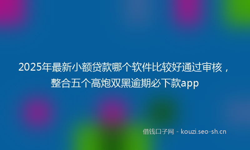 2025年最新小额贷款哪个软件比较好通过审核，整合五个高炮双黑逾期必下款app