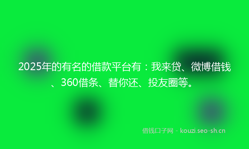 2025年的有名的借款平台有：我来贷、微博借钱、360借条、替你还、投友圈等。