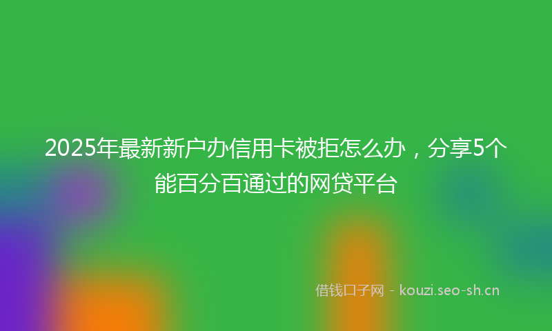2025年最新新户办信用卡被拒怎么办，分享5个能百分百通过的网贷平台