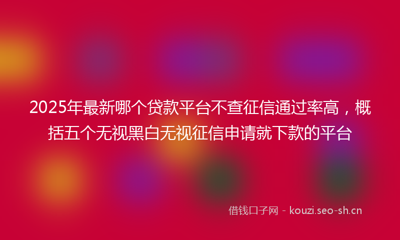 2025年最新哪个贷款平台不查征信通过率高，概括五个无视黑白无视征信申请就下款的平台