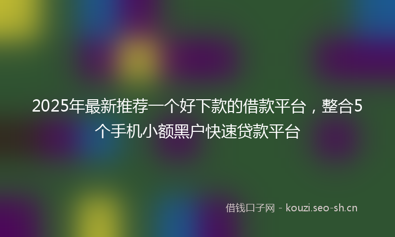 2025年最新推荐一个好下款的借款平台，整合5个手机小额黑户快速贷款平台