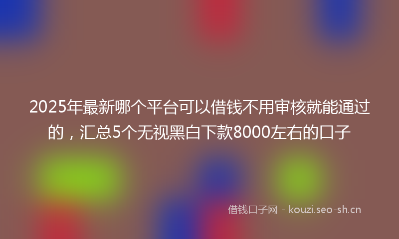 2025年最新哪个平台可以借钱不用审核就能通过的，汇总5个无视黑白下款8000左右的口子