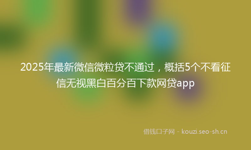 2025年最新微信微粒贷不通过，概括5个不看征信无视黑白百分百下款网贷app